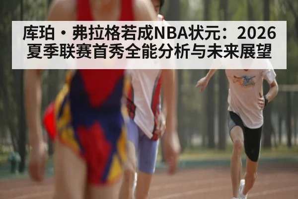 库珀·弗拉格若成NBA状元：2026夏季联赛首秀全能分析与未来展望