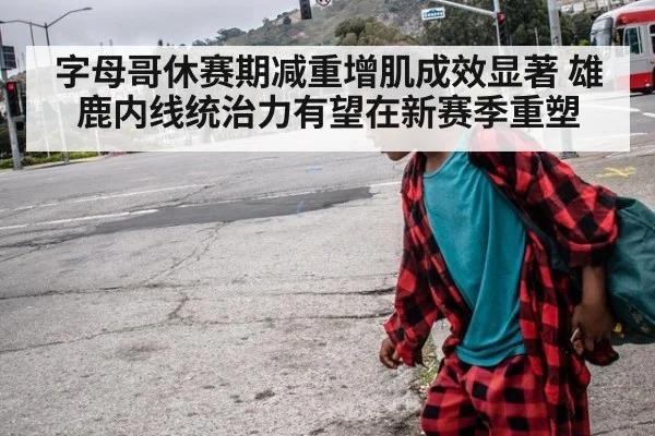 字母哥休赛期减重增肌成效显著 雄鹿内线统治力有望在新赛季重塑