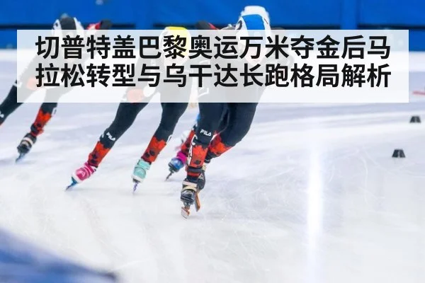 切普特盖巴黎奥运万米夺金后马拉松转型与乌干达长跑格局解析